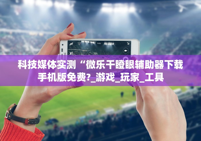 科技媒体实测“微乐干瞪眼辅助器下载手机版免费?_游戏_玩家_工具 科技媒体实测“微乐干瞪眼辅助器下载手机版免费?_游戏_玩家_工具